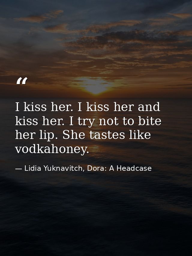 I kiss her. I kiss her and kiss her. I try not to bite her lip. She tastes like vodkahoney. — Lidia Yuknavitch, Dora: A Headcase