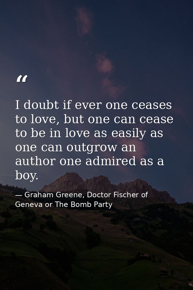 I doubt if ever one ceases to love, but one can cease to be in love as easily as one can outgrow an author one admired a — Graham Greene, Doctor Fischer of Geneva or The Bomb Party