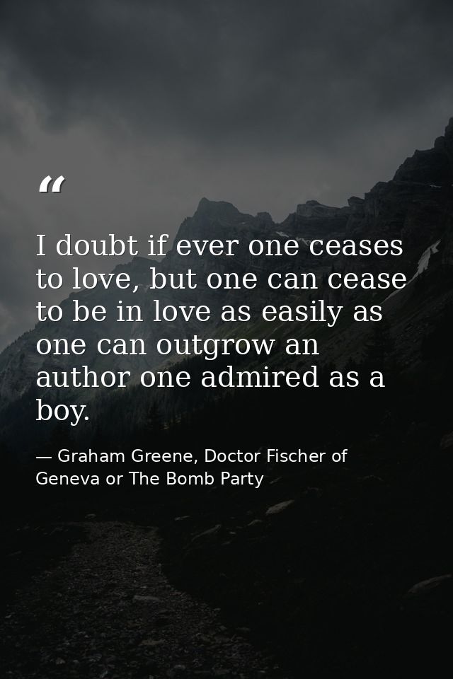 I doubt if ever one ceases to love, but one can cease to be in love as easily as one can outgrow an author one admired a — Graham Greene, Doctor Fischer of Geneva or The Bomb Party