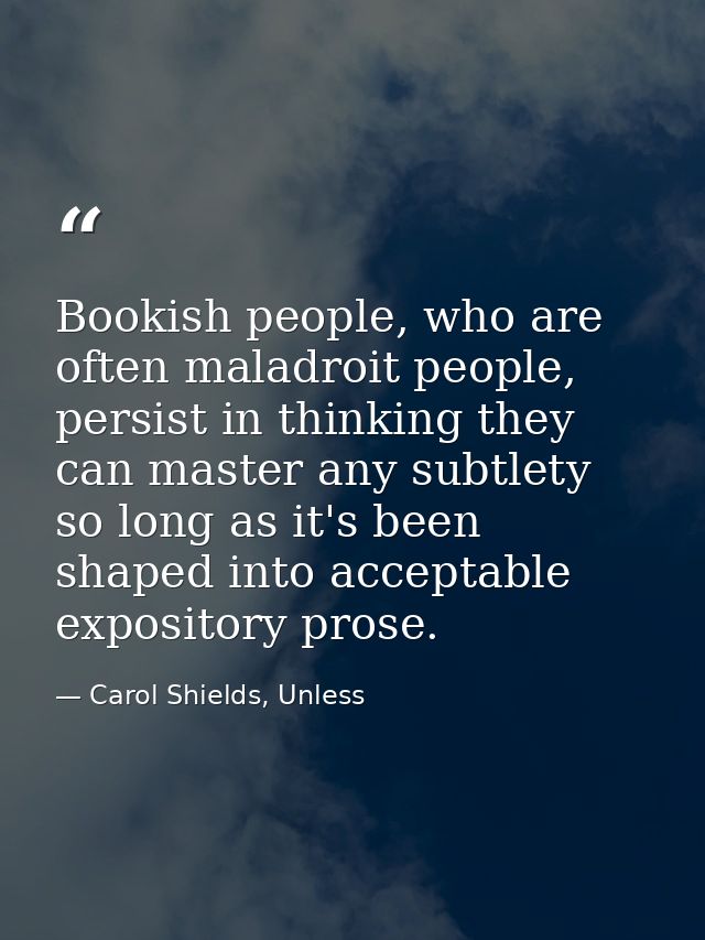 Bookish people, who are often maladroit people, persist in thinking they can master any subtlety so long as it's been sh — Carol Shields, Unless