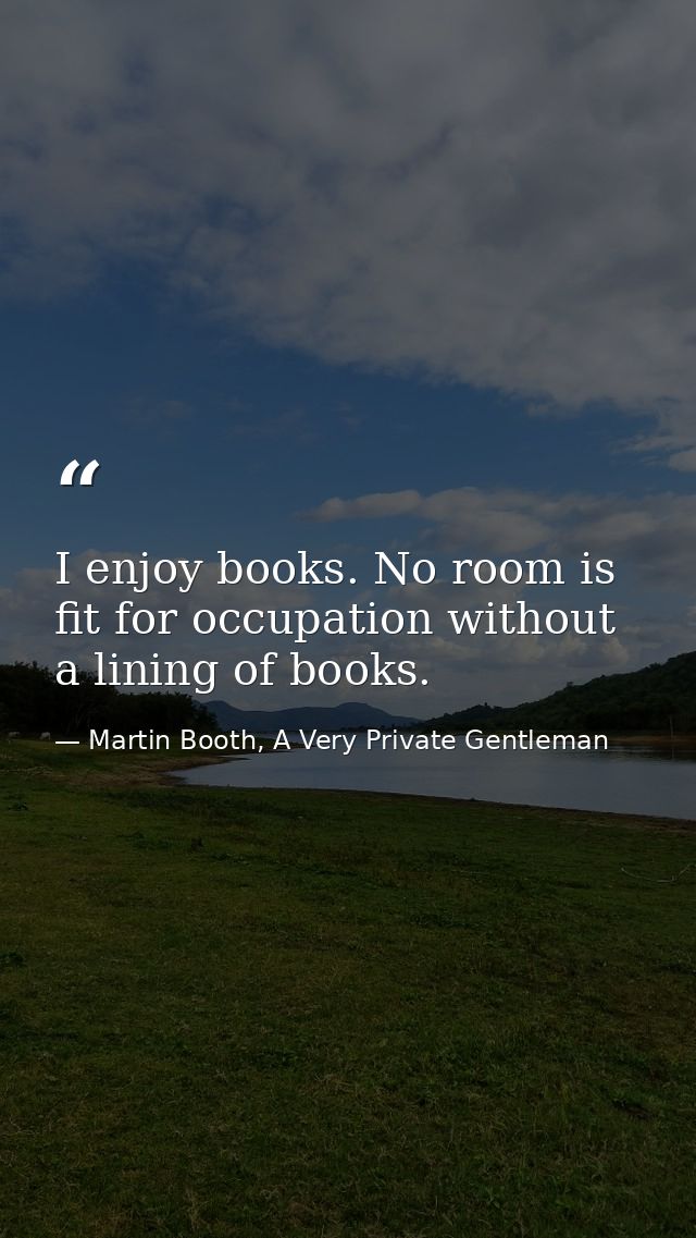 I enjoy books. No room is fit for occupation without a lining of books. — Martin Booth, A Very Private Gentleman
