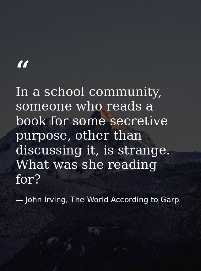 In a school community, someone who reads a book for some secretive purpose, other than discussing it, is strange. What w — John Irving, The World According to Garp