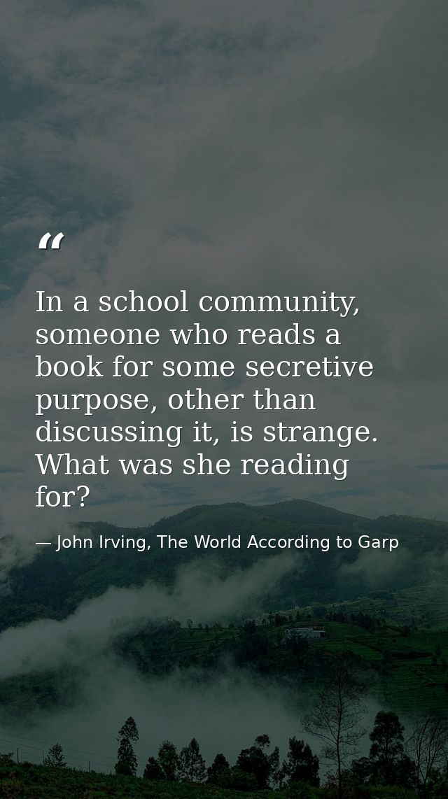 In a school community, someone who reads a book for some secretive purpose, other than discussing it, is strange. What w — John Irving, The World According to Garp