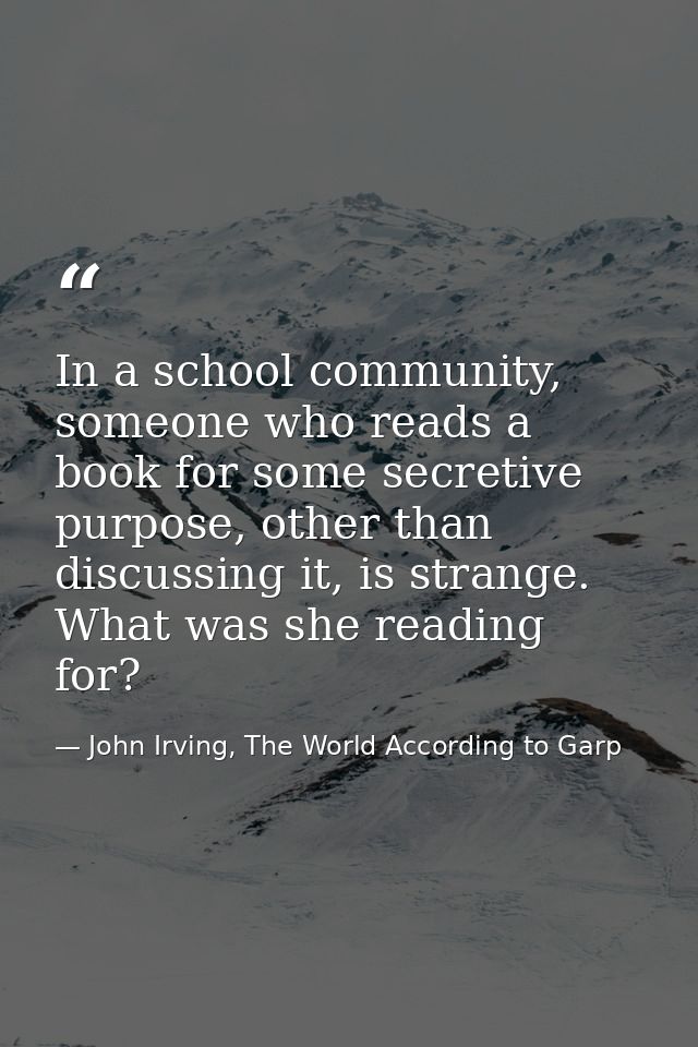 In a school community, someone who reads a book for some secretive purpose, other than discussing it, is strange. What w — John Irving, The World According to Garp