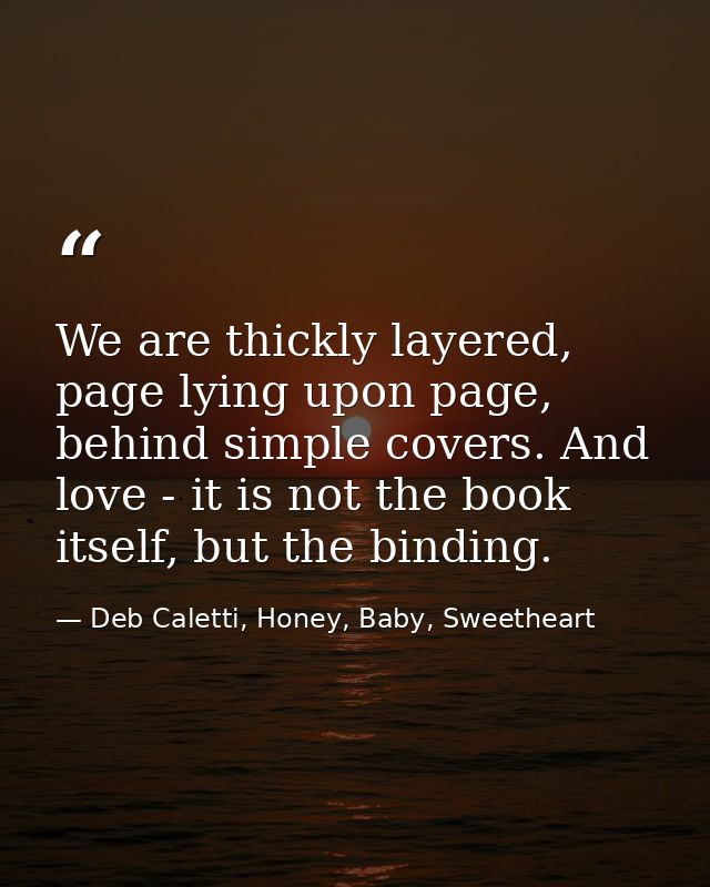 We are thickly layered, page lying upon page, behind simple covers. And love - it is not the book itself, but the bindin — Deb Caletti, Honey, Baby, Sweetheart