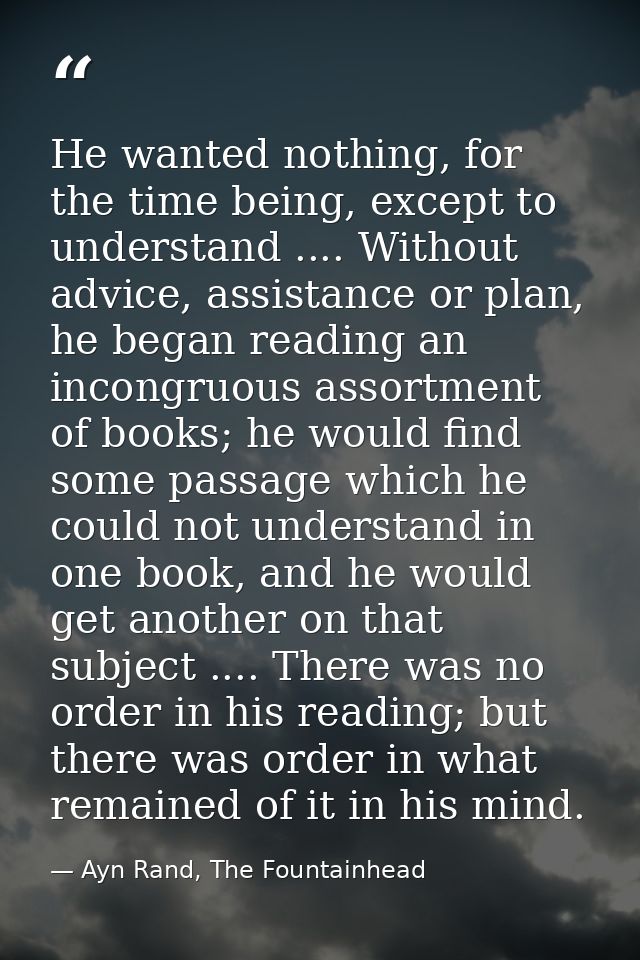 He wanted nothing, for the time being, except to understand .... Without advice, assistance or plan, he began reading an — Ayn Rand, The Fountainhead