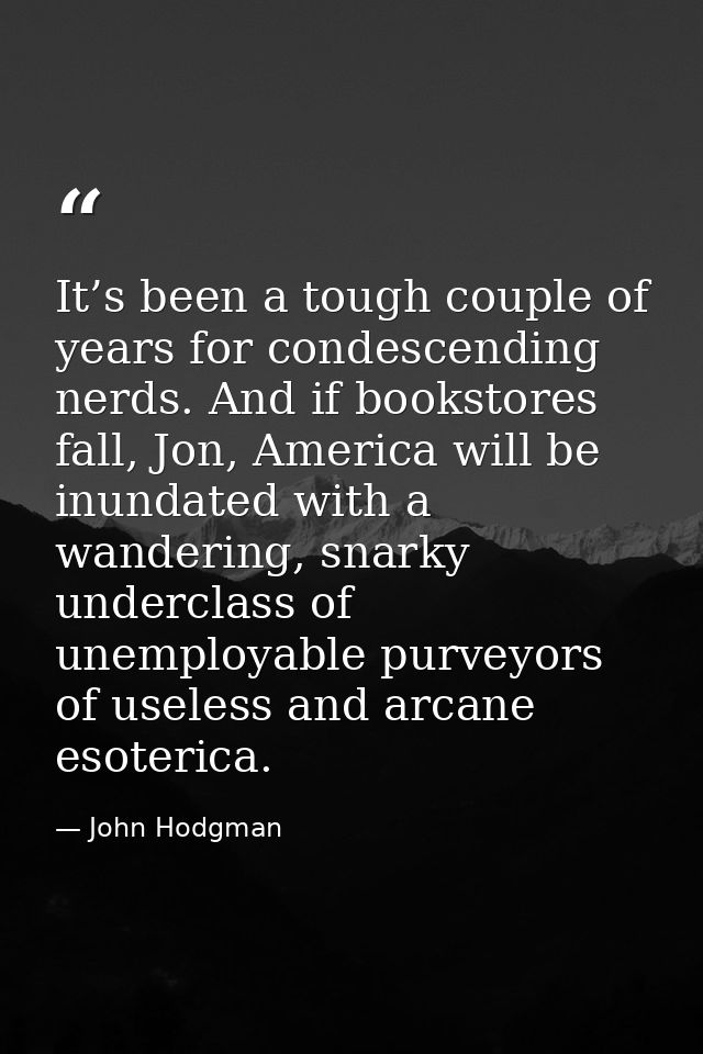 It’s been a tough couple of years for condescending nerds. And if bookstores fall, Jon, America will be inundated with a — John Hodgman