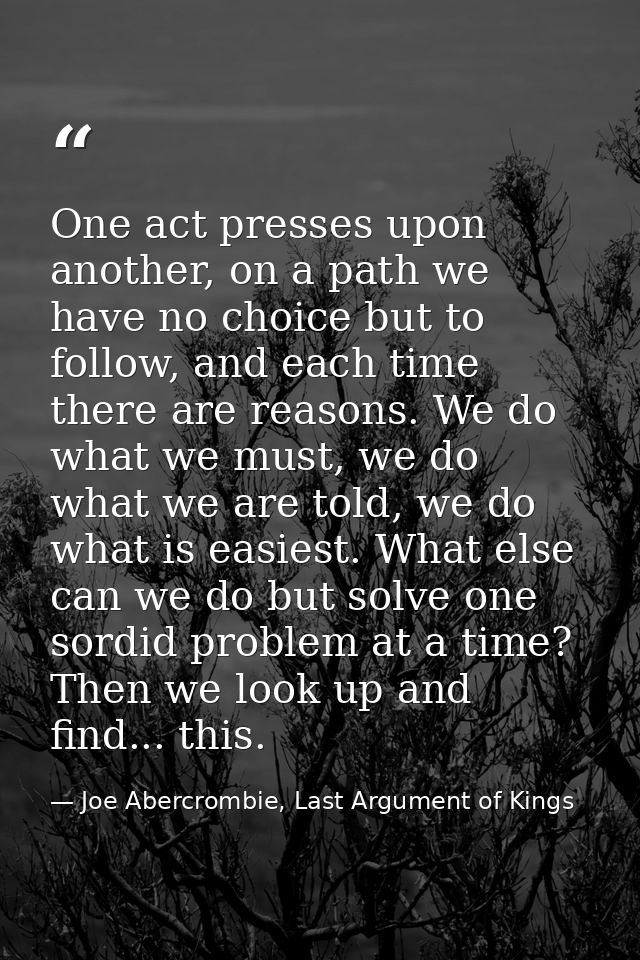 One act presses upon another, on a path we have no choice but to follow, and each time there are reasons. We do what we  — Joe Abercrombie, Last Argument of Kings