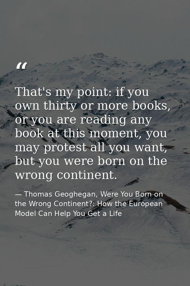That's my point: if you own thirty or more books, or you are reading any book at this moment, you may protest all you wa — Thomas Geoghegan, Were You Born on the Wrong Continent?: How the European Model Can Help You Get a Life