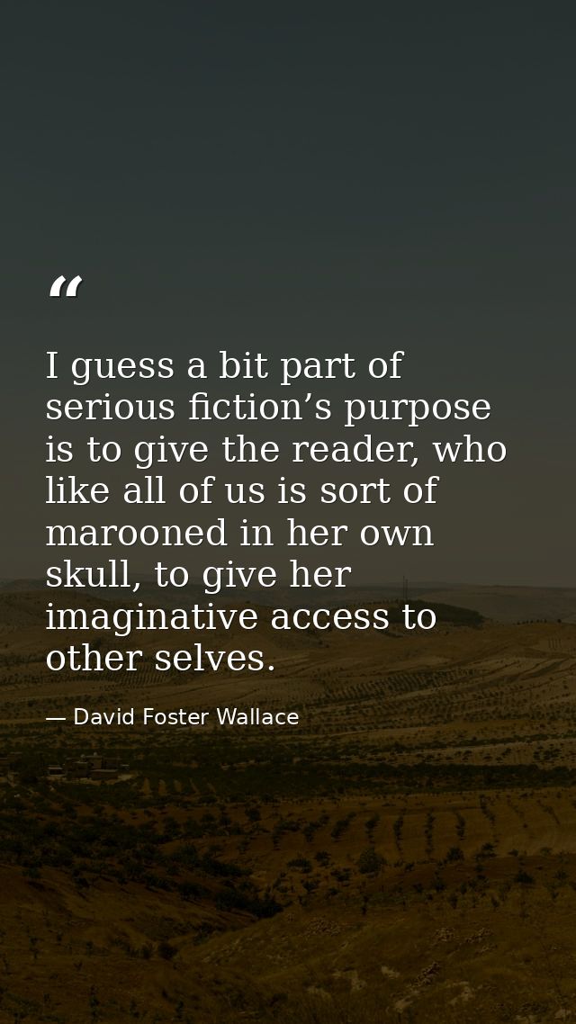 I guess a bit part of serious fiction’s purpose is to give the reader, who like all of us is sort of marooned in her own — David Foster Wallace