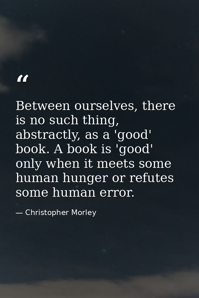 Between ourselves, there is no such thing, abstractly, as a 'good' book. A book is 'good' only when it meets some human  — Christopher Morley