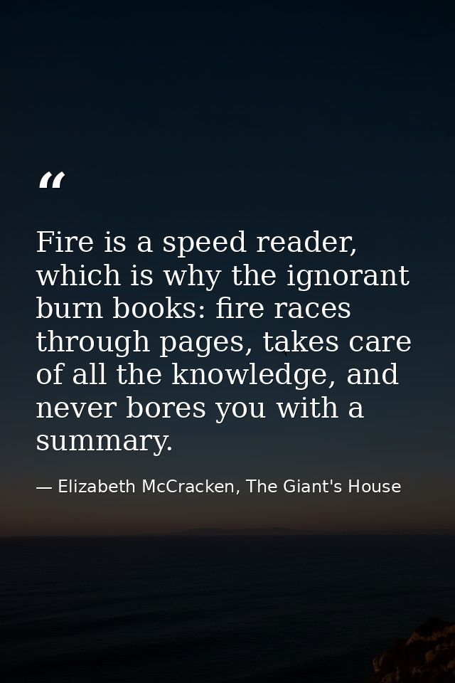 Fire is a speed reader, which is why the ignorant burn books: fire races through pages, takes care of all the knowledge, — Elizabeth McCracken, The Giant's House