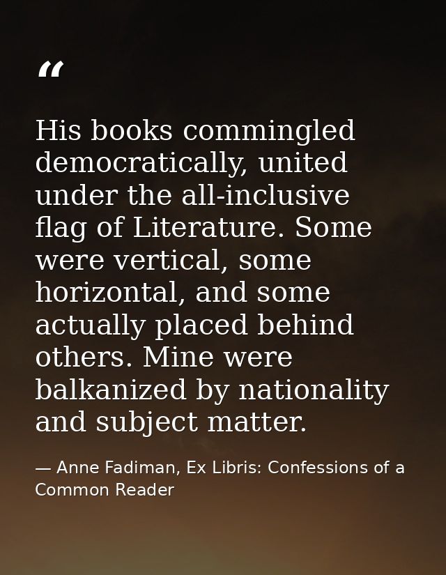 His books commingled democratically, united under the all-inclusive flag of Literature. Some were vertical, some horizon — Anne Fadiman, Ex Libris: Confessions of a Common Reader