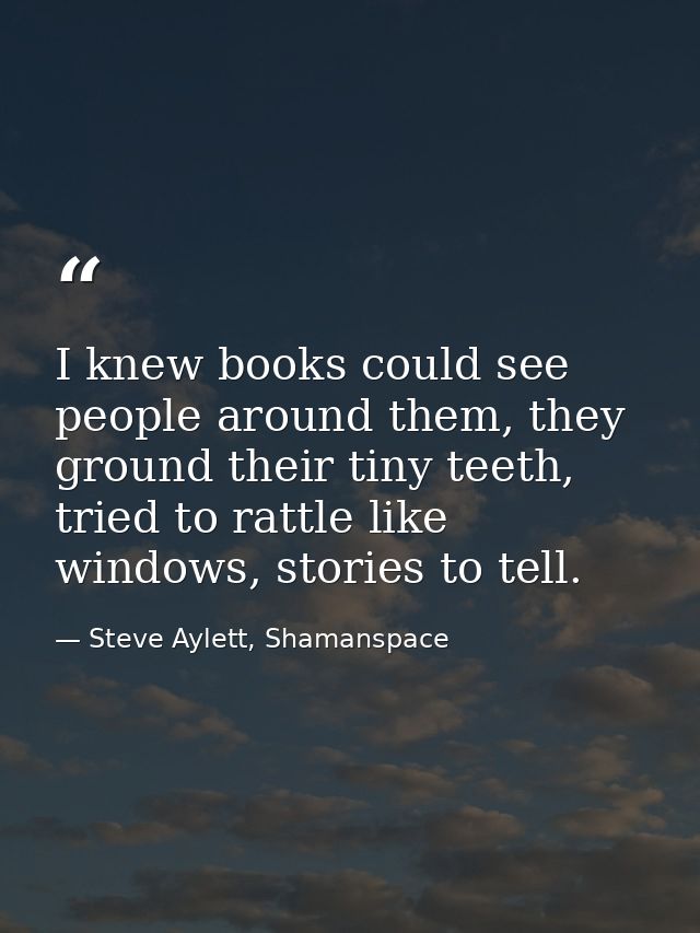 I knew books could see people around them, they ground their tiny teeth, tried to rattle like windows, stories to tell. — Steve Aylett, Shamanspace