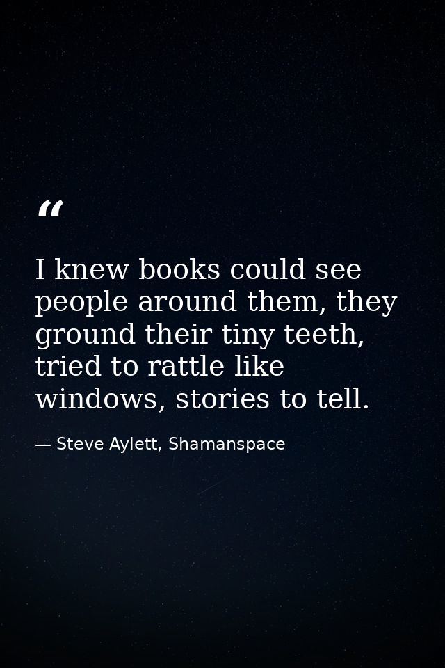 I knew books could see people around them, they ground their tiny teeth, tried to rattle like windows, stories to tell. — Steve Aylett, Shamanspace