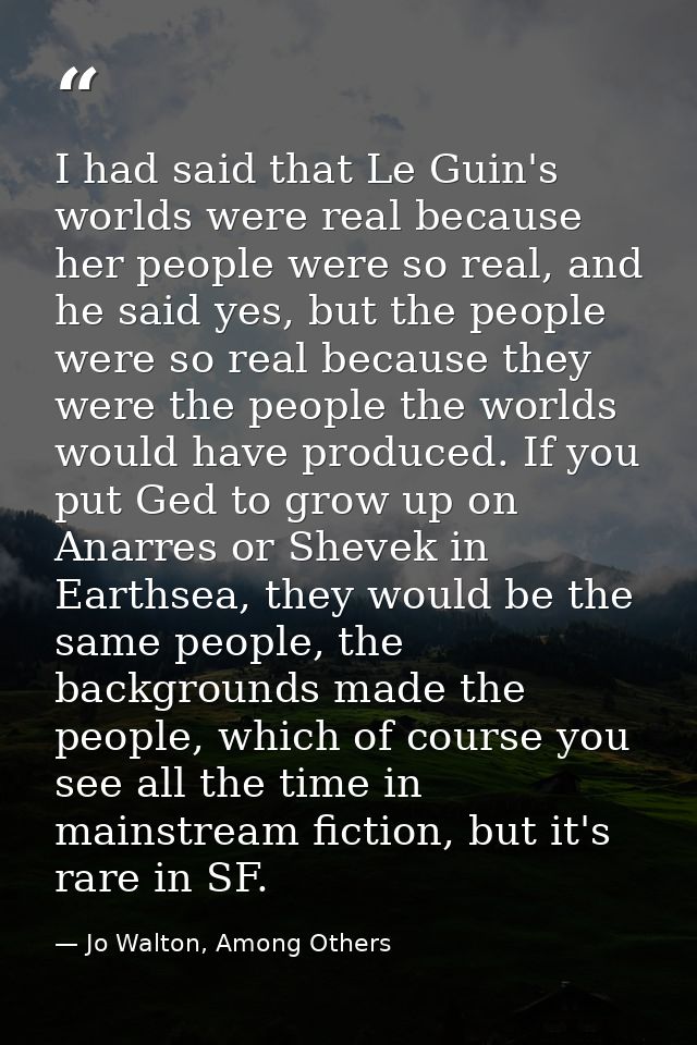 I had said that Le Guin's worlds were real because her people were so real, and he said yes, but the people were so real — Jo Walton, Among Others
