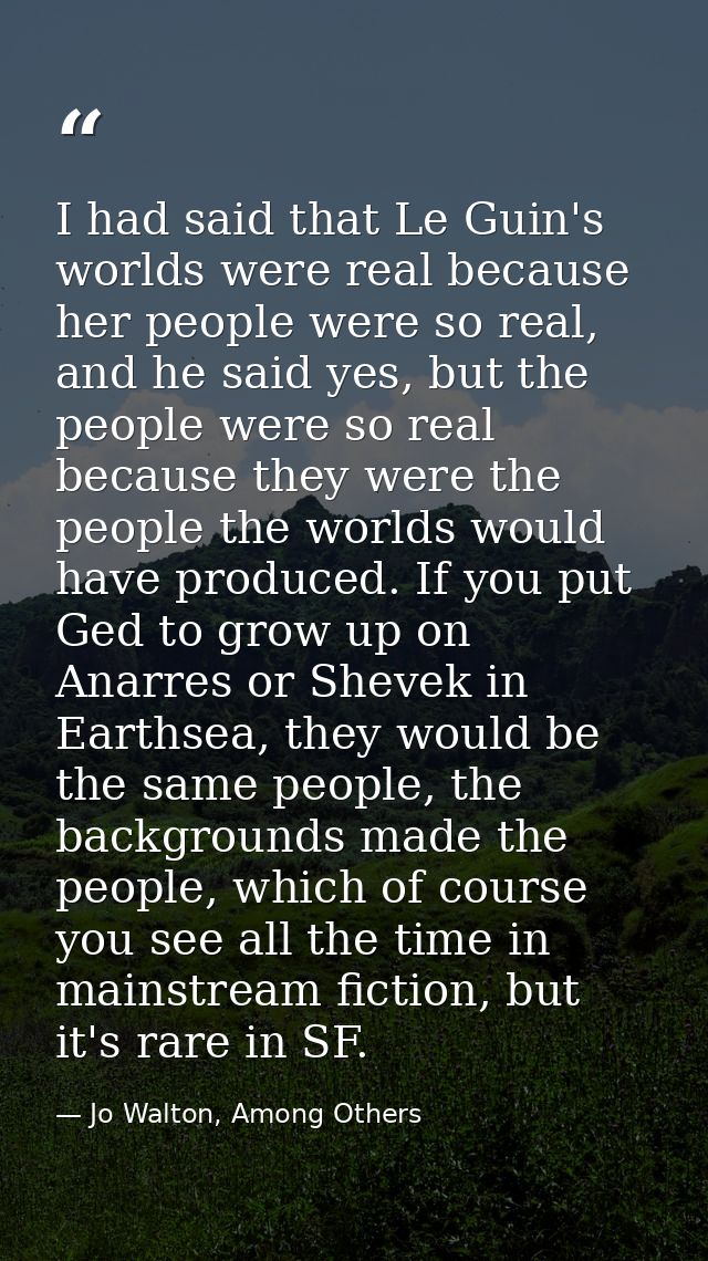I had said that Le Guin's worlds were real because her people were so real, and he said yes, but the people were so real — Jo Walton, Among Others