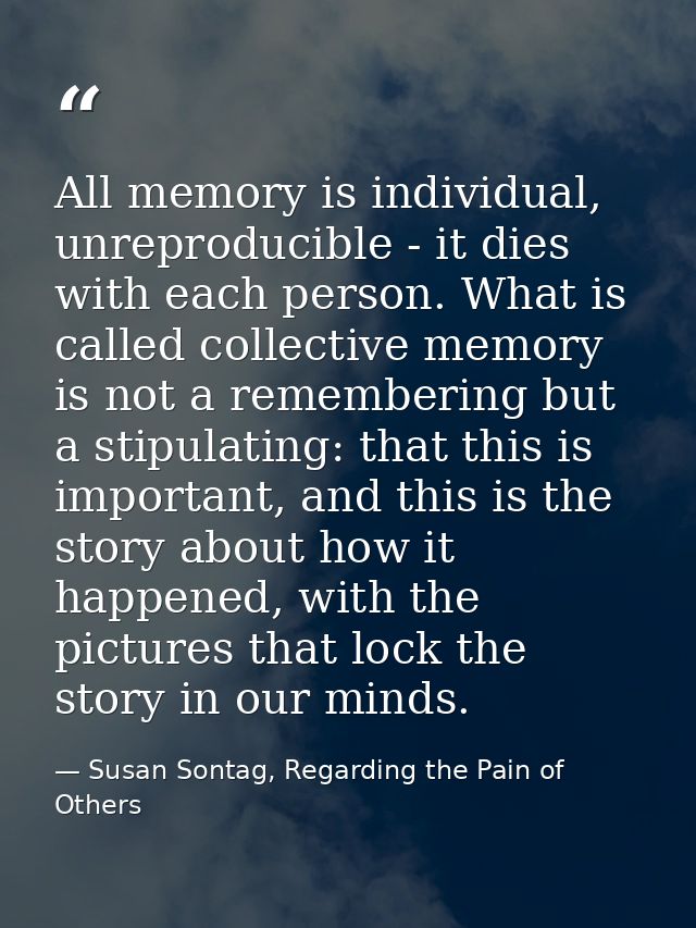 All memory is individual, unreproducible - it dies with each person. What is called collective memory is not a rememberi — Susan Sontag, Regarding the Pain of Others