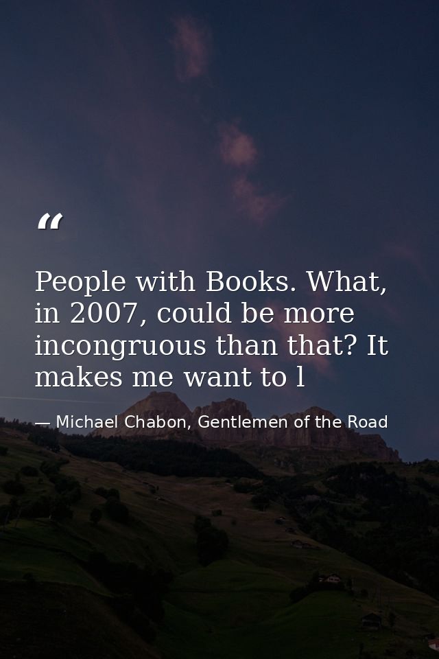 People with Books. What, in 2007, could be more incongruous than that? It makes me want to l — Michael Chabon, Gentlemen of the Road