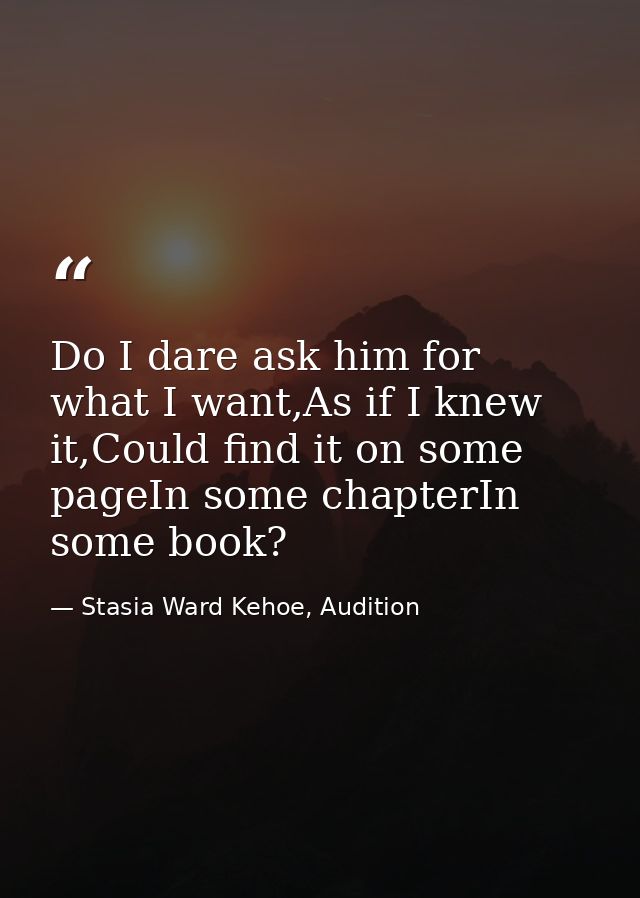 Do I dare ask him for what I want,As if I knew it,Could find it on some pageIn some chapterIn some book? — Stasia Ward Kehoe, Audition