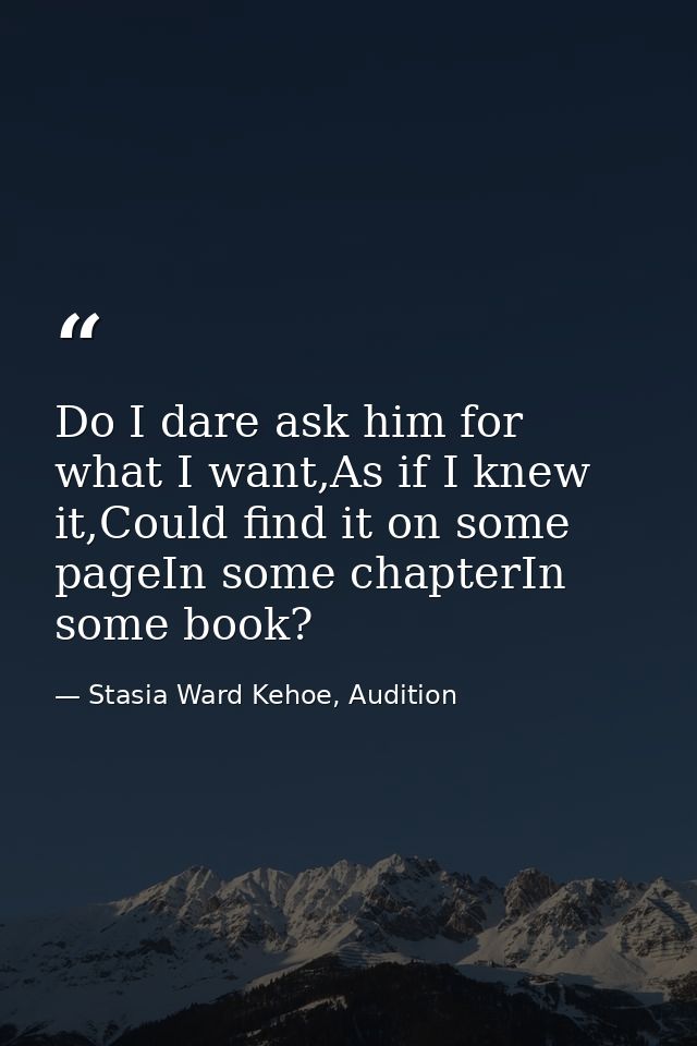 Do I dare ask him for what I want,As if I knew it,Could find it on some pageIn some chapterIn some book? — Stasia Ward Kehoe, Audition