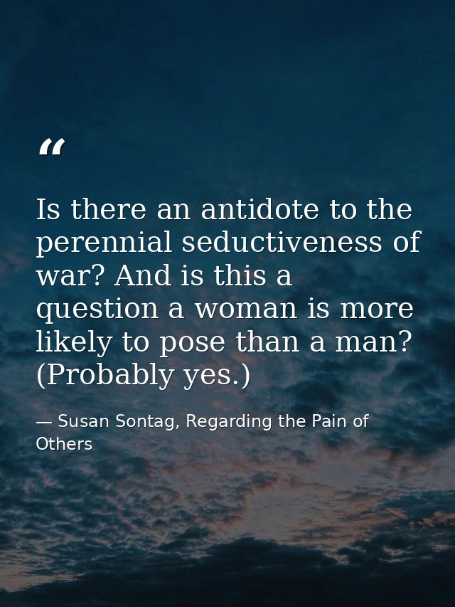 Is there an antidote to the perennial seductiveness of war? And is this a question a woman is more likely to pose than a — Susan Sontag, Regarding the Pain of Others