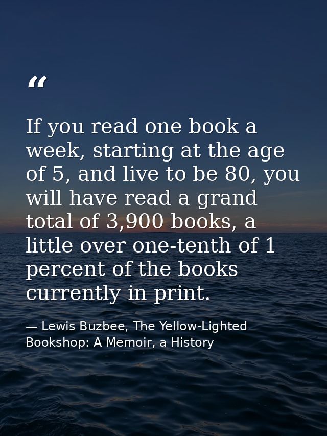 If you read one book a week, starting at the age of 5, and live to be 80, you will have read a grand total of 3,900 book — Lewis Buzbee, The Yellow-Lighted Bookshop: A Memoir, a History