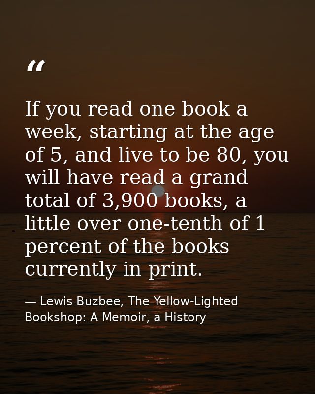 If you read one book a week, starting at the age of 5, and live to be 80, you will have read a grand total of 3,900 book — Lewis Buzbee, The Yellow-Lighted Bookshop: A Memoir, a History