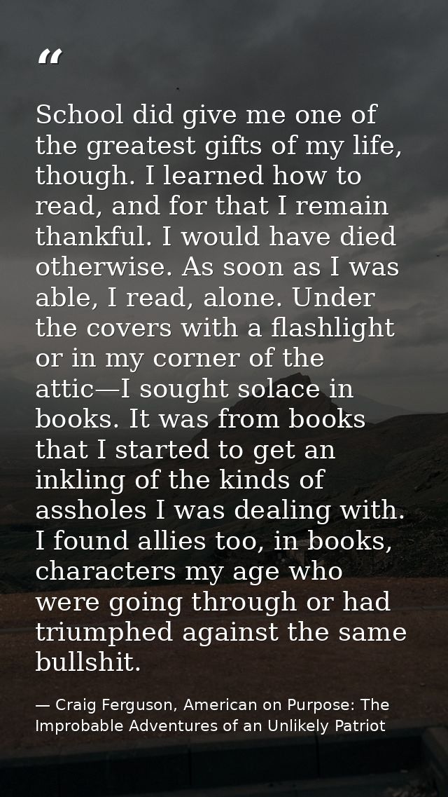 School did give me one of the greatest gifts of my life, though. I learned how to read, and for that I remain thankful.  — Craig Ferguson, American on Purpose: The Improbable Adventures of an Unlikely Patriot