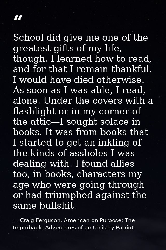 School did give me one of the greatest gifts of my life, though. I learned how to read, and for that I remain thankful.  — Craig Ferguson, American on Purpose: The Improbable Adventures of an Unlikely Patriot