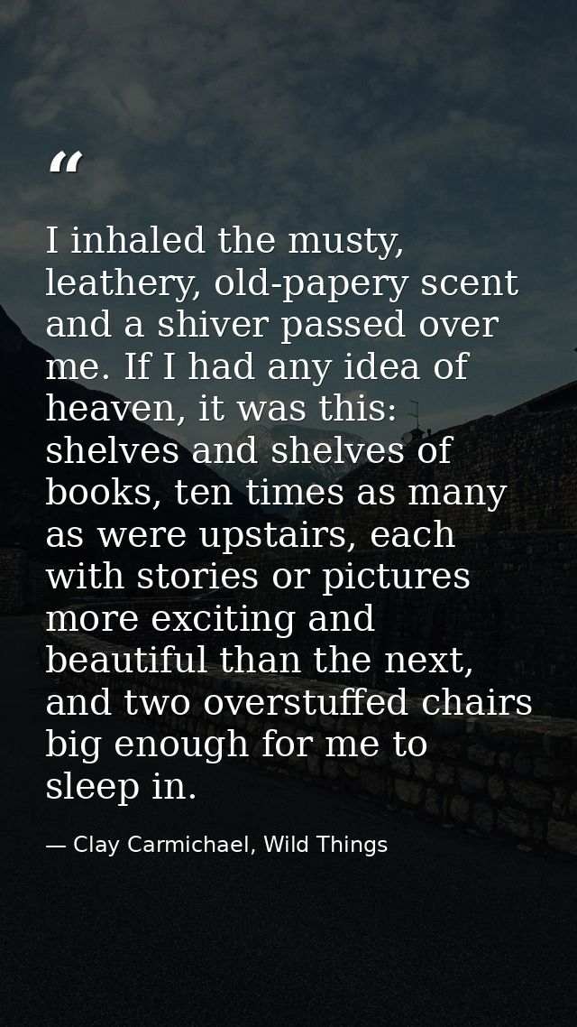 I inhaled the musty, leathery, old-papery scent and a shiver passed over me. If I had any idea of heaven, it was this: s — Clay Carmichael, Wild Things