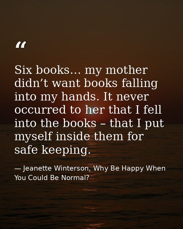Six books… my mother didn’t want books falling into my hands. It never occurred to her that I fell into the books – that — Jeanette Winterson, Why Be Happy When You Could Be Normal?