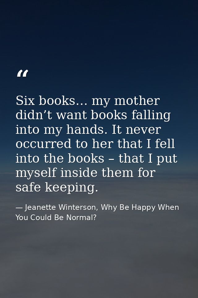 Six books… my mother didn’t want books falling into my hands. It never occurred to her that I fell into the books – that — Jeanette Winterson, Why Be Happy When You Could Be Normal?