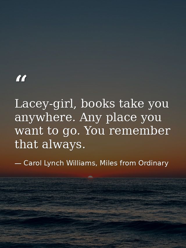 Lacey-girl, books take you anywhere. Any place you want to go. You remember that always. — Carol Lynch Williams, Miles from Ordinary
