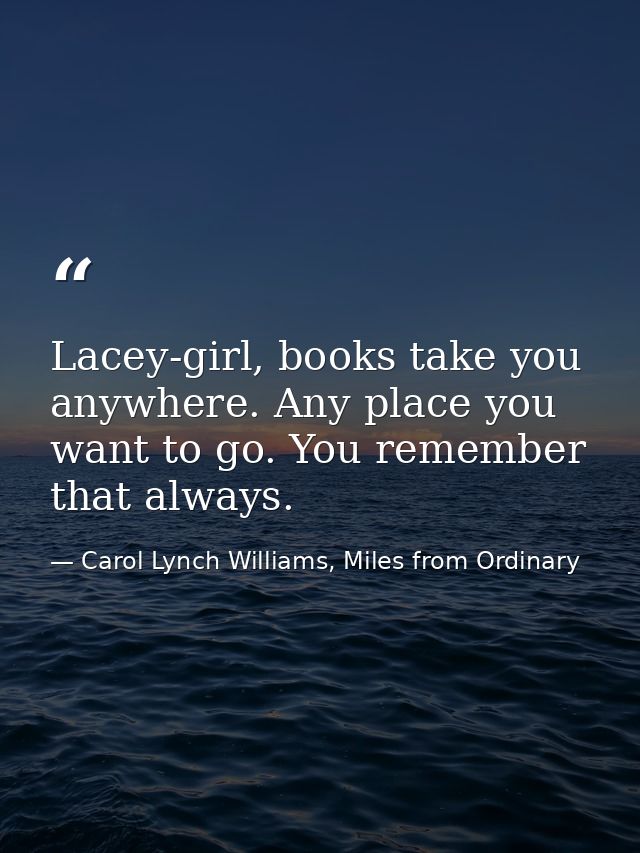 Lacey-girl, books take you anywhere. Any place you want to go. You remember that always. — Carol Lynch Williams, Miles from Ordinary