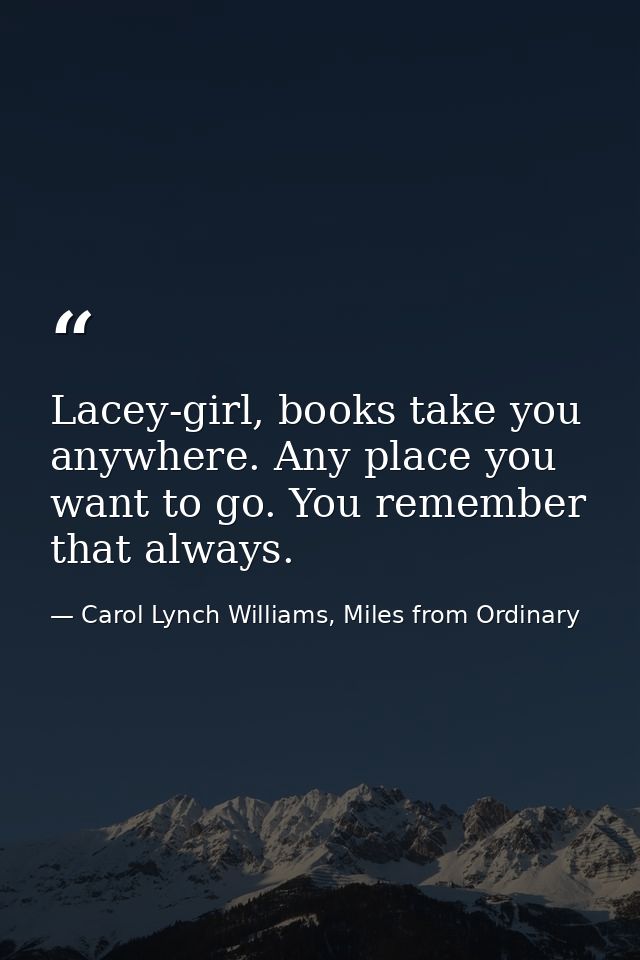 Lacey-girl, books take you anywhere. Any place you want to go. You remember that always. — Carol Lynch Williams, Miles from Ordinary
