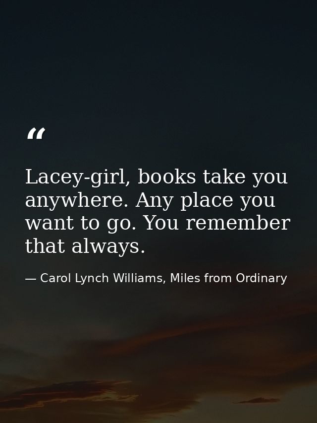 Lacey-girl, books take you anywhere. Any place you want to go. You remember that always. — Carol Lynch Williams, Miles from Ordinary