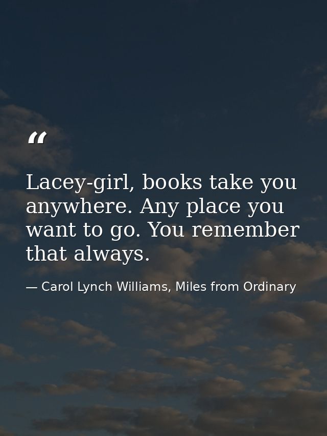Lacey-girl, books take you anywhere. Any place you want to go. You remember that always. — Carol Lynch Williams, Miles from Ordinary