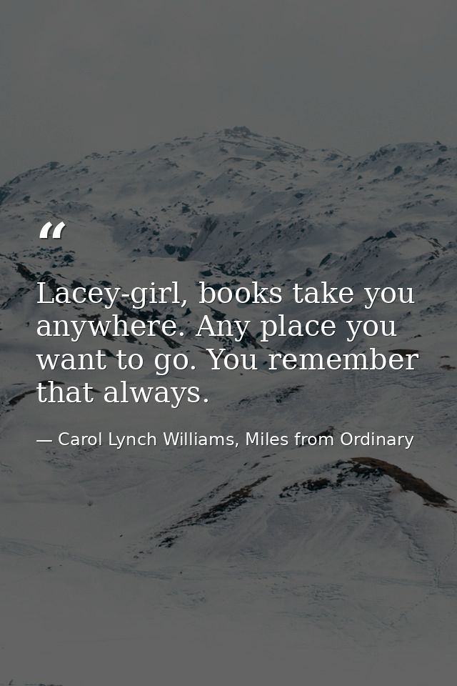 Lacey-girl, books take you anywhere. Any place you want to go. You remember that always. — Carol Lynch Williams, Miles from Ordinary