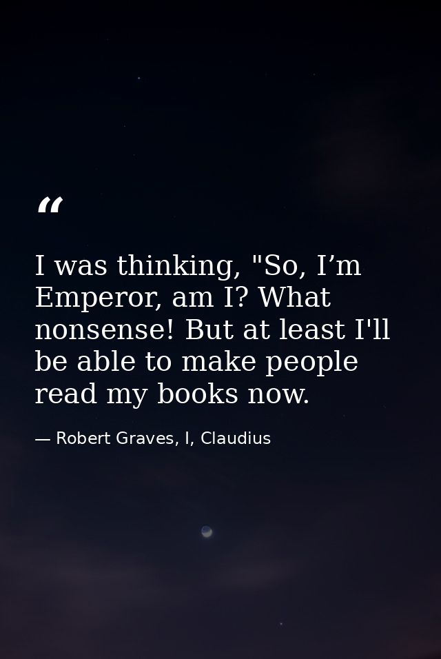I was thinking, "So, I’m Emperor, am I? What nonsense! But at least I'll be able to make people read my books now. — Robert Graves, I, Claudius