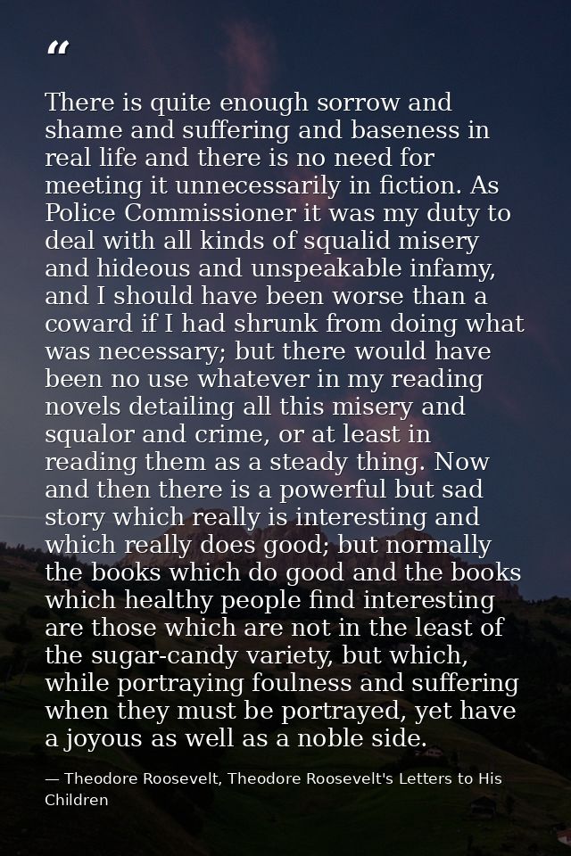 There is quite enough sorrow and shame and suffering and baseness in real life and there is no need for meeting it unnec — Theodore Roosevelt, Theodore Roosevelt's Letters to His Children