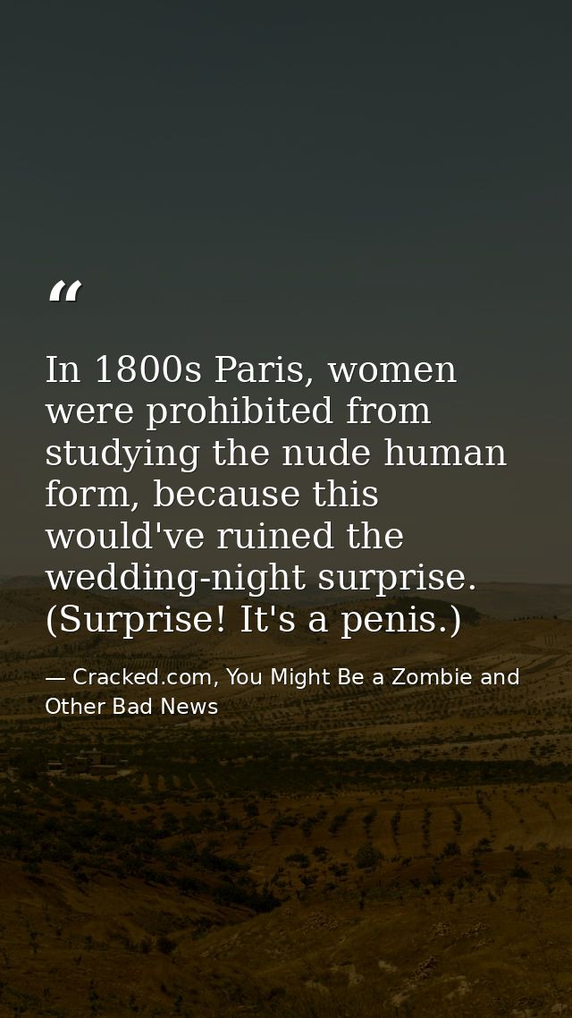 In 1800s Paris, women were prohibited from studying the nude human form, because this would've ruined the wedding-night  — Cracked.com, You Might Be a Zombie and Other Bad News