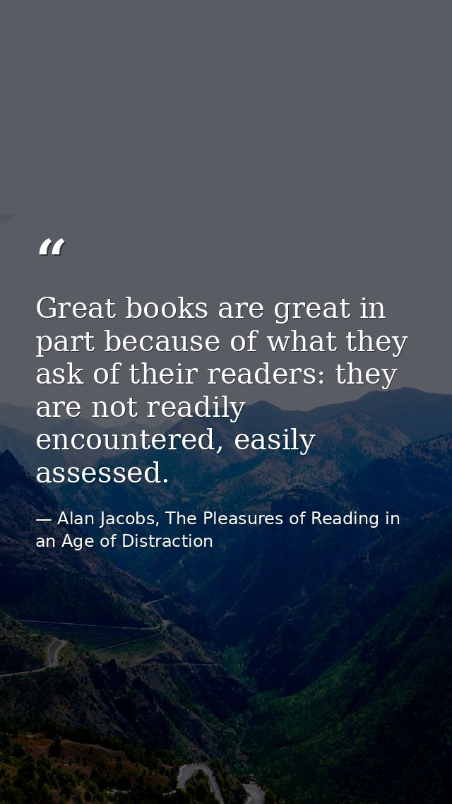 Great books are great in part because of what they ask of their readers: they are not readily encountered, easily assess — Alan Jacobs, The Pleasures of Reading in an Age of Distraction