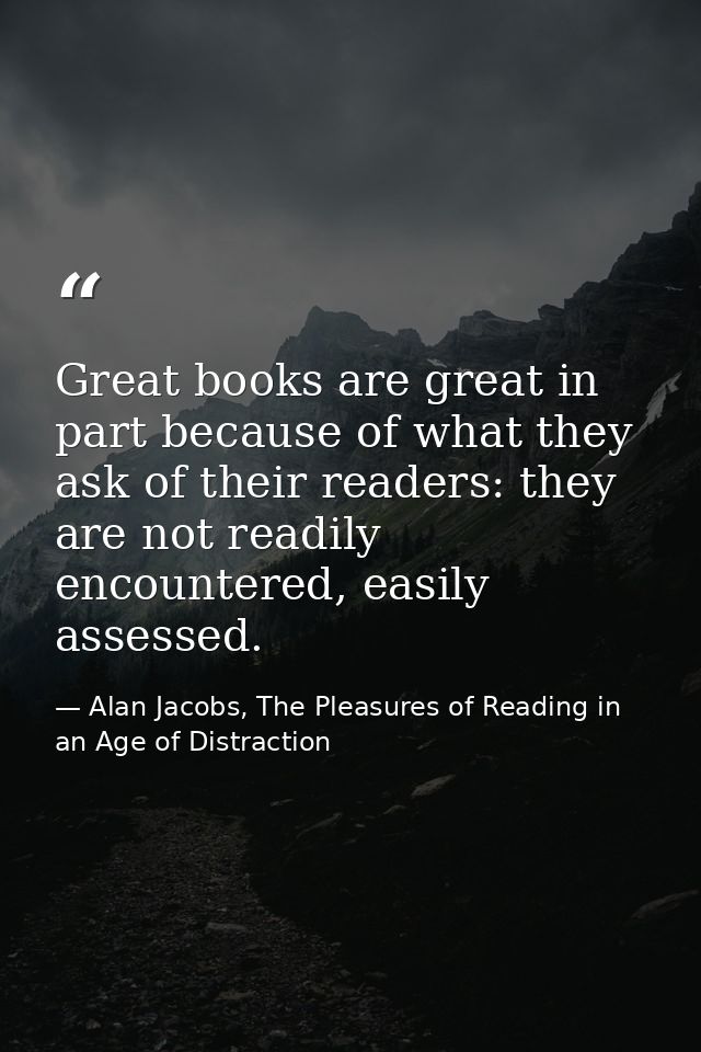 Great books are great in part because of what they ask of their readers: they are not readily encountered, easily assess — Alan Jacobs, The Pleasures of Reading in an Age of Distraction