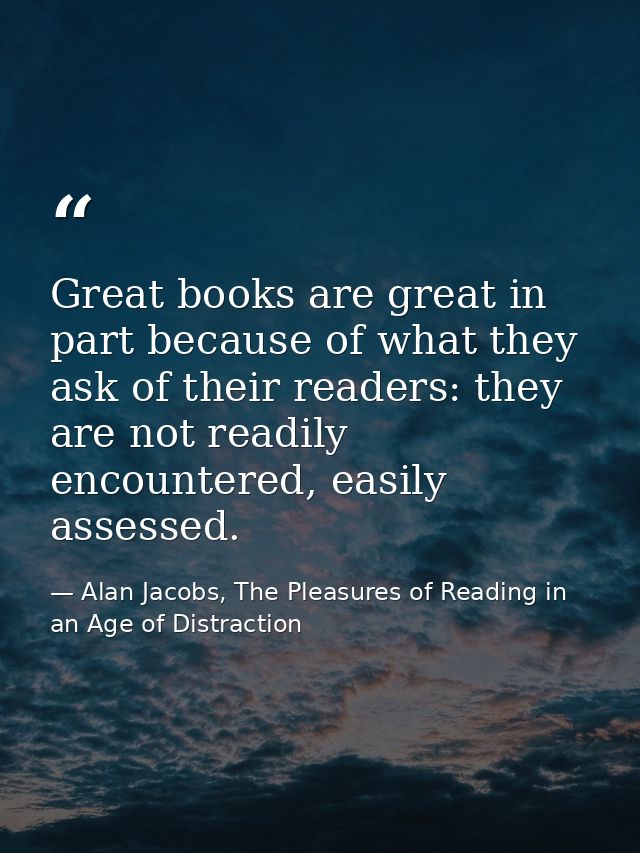 Great books are great in part because of what they ask of their readers: they are not readily encountered, easily assess — Alan Jacobs, The Pleasures of Reading in an Age of Distraction