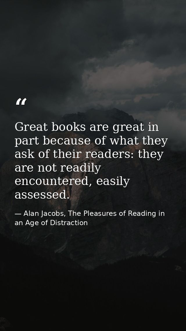 Great books are great in part because of what they ask of their readers: they are not readily encountered, easily assess — Alan Jacobs, The Pleasures of Reading in an Age of Distraction