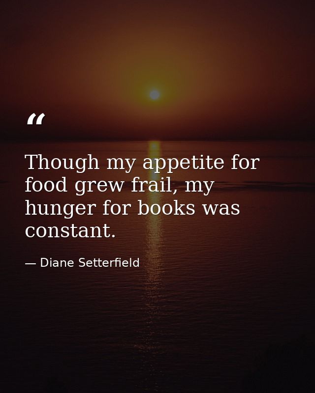 Though my appetite for food grew frail, my hunger for books was constant. — Diane Setterfield