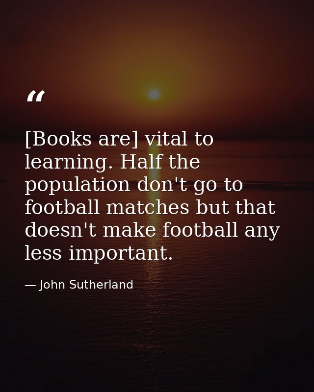 [Books are] vital to learning. Half the population don't go to football matches but that doesn't make football any less  — John Sutherland
