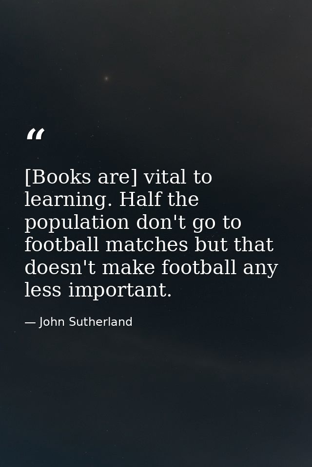 [Books are] vital to learning. Half the population don't go to football matches but that doesn't make football any less  — John Sutherland