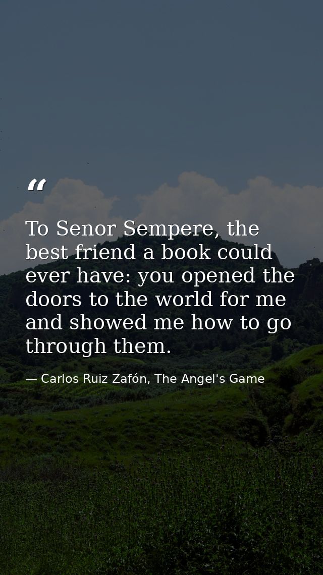 To Senor Sempere, the best friend a book could ever have: you opened the doors to the world for me and showed me how to  — Carlos Ruiz Zafón, The Angel's Game